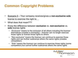 11
Common Copyright Problems
• Scenario 5 – Your company receives/gives a non-exclusive sole
license to exercise the right to….
• What does that mean???
• Know the difference between exclusive vs. non-exclusive vs.
sole license rights
– “Exclusive” means to the exclusion of all others including the licensor
themselves (creates a monopoly) – licensor can no longer exercise
those rights or license those rights to others
– “Non-exclusive” means the licensor can continue to exercise those
rights and can further sublicense others the same rights (creates
competition)
– “Sole” means the licensor can continue to exercise those rights (some
competition) but cannot further sublicense others the same rights
 