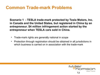 13
Common Trade-mark Problems
Scenario 1 - TESLA trade-mark protected by Tesla Motors, Inc.
in Canada and the United States, but registered in China by an
entrepreneur. $4 million infringement action started by the
entrepreneur when TESLA cars sold in China.
• Trade-mark rights are generally national in scope
• Protection through registration should be obtained in all jurisdictions in
which business is carried on in association with the trade-mark
 