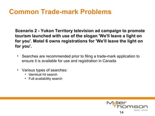 14
Common Trade-mark Problems
Scenario 2 - Yukon Territory television ad campaign to promote
tourism launched with use of the slogan 'We'll leave a light on
for you'. Motel 6 owns registrations for 'We'll leave the light on
for you'.
• Searches are recommended prior to filing a trade-mark application to
ensure it is available for use and registration in Canada
• Various types of searches:
• Identical hit search
• Full availability search
 