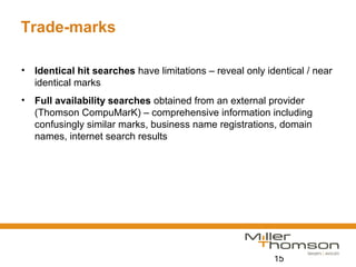 15
Trade-marks
• Identical hit searches have limitations – reveal only identical / near
identical marks
• Full availability searches obtained from an external provider
(Thomson CompuMarK) – comprehensive information including
confusingly similar marks, business name registrations, domain
names, internet search results
 