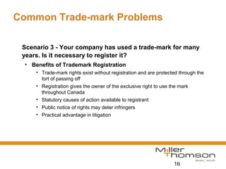 16
Common Trade-mark Problems
Scenario 3 - Your company has used a trade-mark for many
years. Is it necessary to register it?
• Benefits of Trademark Registration
• Trade-mark rights exist without registration and are protected through the
tort of passing off
• Registration gives the owner of the exclusive right to use the mark
throughout Canada
• Statutory causes of action available to registrant
• Public notice of rights may deter infringers
• Practical advantage in litigation
 
