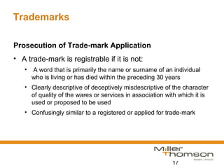 17
Trademarks
Prosecution of Trade-mark Application
• A trade-mark is registrable if it is not:
• A word that is primarily the name or surname of an individual
who is living or has died within the preceding 30 years
• Clearly descriptive of deceptively misdescriptive of the character
of quality of the wares or services in association with which it is
used or proposed to be used
• Confusingly similar to a registered or applied for trade-mark
 