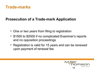 19
Trade-marks
Prosecution of a Trade-mark Application
• One or two years from filing to registration
• $1500 to $2000 if no complicated Examiner’s reports
and no opposition proceedings
• Registration is valid for 15 years and can be renewed
upon payment of renewal fee
 