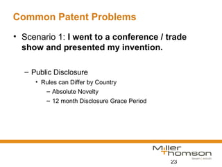 23
Common Patent Problems
• Scenario 1: I went to a conference / trade
show and presented my invention.
– Public Disclosure
• Rules can Differ by Country
– Absolute Novelty
– 12 month Disclosure Grace Period
 