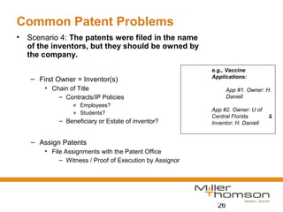 26
Common Patent Problems
• Scenario 4: The patents were filed in the name
of the inventors, but they should be owned by
the company.
– First Owner = Inventor(s)
• Chain of Title
– Contracts/IP Policies
» Employees?
» Students?
– Beneficiary or Estate of inventor?
– Assign Patents
• File Assignments with the Patent Office
– Witness / Proof of Execution by Assignor
e.g., Vaccine
Applications:
App #1. Owner: H.
Daniell
App #2. Owner: U of
Central Florida &
Inventor: H. Daniell
 