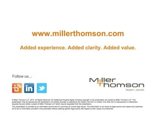 www.millerthomson.com
Added experience. Added clarity. Added value.
Follow us...
© Miller Thomson LLP, 2014. All Rights Reserved. All Intellectual Property Rights including copyright in this presentation are owned by Miller Thomson LLP. This
presentation may be reproduced and distributed in its entirety provided no alterations are made to the form or content. Any other form of reproduction or distribution
requires the prior written consent of Miller Thomson LLP which may be requested from the presenter(s).
This presentation is provided as an information service and is a summary of current legal issues. This information is not meant as legal opinion and viewers are cautioned
not to act on information provided in this publication without seeking specific legal advice with respect to their unique circumstances.
 