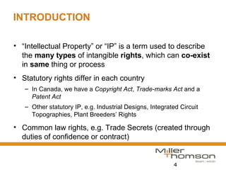 4
INTRODUCTION
• “Intellectual Property” or “IP” is a term used to describe
the many types of intangible rights, which can co-exist
in same thing or process
• Statutory rights differ in each country
– In Canada, we have a Copyright Act, Trade-marks Act and a
Patent Act
– Other statutory IP, e.g. Industrial Designs, Integrated Circuit
Topographies, Plant Breeders’ Rights
• Common law rights, e.g. Trade Secrets (created through
duties of confidence or contract)
 