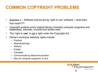 6
COMMON COPYRIGHT PROBLEMS
• Scenario 1 – Software license giving “right to use” software – what does
that mean???
• Copyright protects every original literary (includes computer programs and
databases), dramatic, musical and artistic work
• The “right to use” is not a right under the Copyright Act
• Owner’s exclusive statutory rights include:
– Produce
– Reproduce/copy
– Perform
– Publish
– Translate
– Communicate by telecommunication
– Also for computer programs, to rent
 