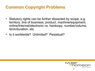 7
Common Copyright Problems
• Statutory rights can be further dissected by scope, e.g.
territory, line of business, product, machine/equipment,
online/Internet/electronic vs. hardcopy, number/volume,
term/duration, etc.
• Is it worldwide? Unlimited? Perpetual?
 