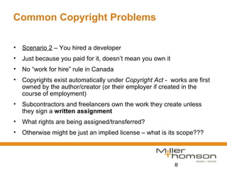8
Common Copyright Problems
• Scenario 2 – You hired a developer
• Just because you paid for it, doesn’t mean you own it
• No “work for hire” rule in Canada
• Copyrights exist automatically under Copyright Act - works are first
owned by the author/creator (or their employer if created in the
course of employment)
• Subcontractors and freelancers own the work they create unless
they sign a written assignment
• What rights are being assigned/transferred?
• Otherwise might be just an implied license – what is its scope???
 