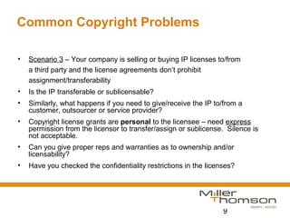 9
Common Copyright Problems
• Scenario 3 – Your company is selling or buying IP licenses to/from
a third party and the license agreements don’t prohibit
assignment/transferability
• Is the IP transferable or sublicensable?
• Similarly, what happens if you need to give/receive the IP to/from a
customer, outsourcer or service provider?
• Copyright license grants are personal to the licensee – need express
permission from the licensor to transfer/assign or sublicense. Silence is
not acceptable.
• Can you give proper reps and warranties as to ownership and/or
licensability?
• Have you checked the confidentiality restrictions in the licenses?
 