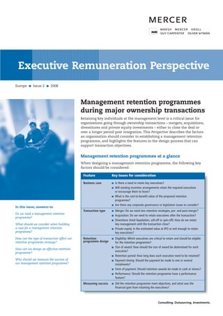 PerspectiveExecutive Remuneration Perspective
Retaining key individuals at the management level is a critical issue for
organisations going through ownership transactions – mergers, acquisitions,
divestitures and private equity investments – either to close the deal or
over a longer period post integration. This Perspective describes the factors
an organisation should consider in establishing a management retention
programme, and highlights the features in the design process that can
support transaction objectives.
Management retention programmes at a glance
When designing a management retention programme, the following key
factors should be considered:
Europe ■ Issue 2 ■ 2008
Management retention programmes
during major ownership transactions
In this issue, answers to:
Do we need a management retention
programme?
What should we consider when building
a case for a management retention
programme?
How can the type of transaction affect our
retention programme strategy?
How can we design an effective retention
programme?
Why should we measure the success of
our management retention programme?
Business case ■ Is there a need to retain key executives?
■ Will existing incentive arrangements retain the required executives
or encourage them to leave?
■ What is the cost-to-benefit value of the proposed retention
programme?
■ Are there any corporate governance or legislative issues to consider?
Transaction type ■ Merger: Do we need two retention strategies, pre- and post-merger?
■ Acquisition: Do we need to retain executives after the transaction?
■ Divestiture (total liquidation, sell-off or spin-off): How do we retain
key management until the transaction close?
■ Private equity: Is the estimated value at IPO or exit enough to retain
key executives?
Retention ■ Eligibility: Which executives are critical to retain and should be eligible
for the retention programme?
■ Size of award: How should the size of award be determined for each
executive?
■ Retention period: How long does each executive need to be retained?
■ Payment timing: Should the payment be made in one or several
instalments?
■ Form of payment: Should retention awards be made in cash or shares?
■ Performance: Should the retention programme have a performance
feature?
Measuring success ■ Did the retention programme meet objectives, and what was the
financial gain from retaining the executives?
Feature Key issues for consideration
programme design
 