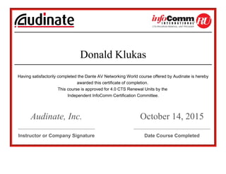                                             
 
 
Donald Klukas
 
Having satisfactorily completed the Dante AV Networking World course offered by Audinate is hereby
awarded this certificate of completion. 
This course is approved for 4.0 CTS Renewal Units by the 
Independent InfoComm Certification Committee.
 
Audinate, Inc.
 
October 14, 2015
__________________________________________   __________________________________________
Instructor or Company Signature   Date Course Completed
 