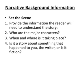 Narrative Background Information
• Set the Scene
1. Provide the information the reader will
need to understand the story:
2. Who are the major characters?
3. When and where is it taking place?
4. Is it a story about something that
happened to you, the writer, or is it
fiction?
 