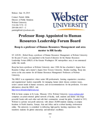 1
Release: June 10, 2015
Contact: Patrick Giblin
Director of Public Relations
Webster University
314-246-7174 – O
209-606-4417 – C
patrickgiblin61@webster.edu
Professor Roop Appointed to Human
Resources Leadership Forum Board
Roop is a professor of Human Resources Management and area
mentor to HR faculty
ST. LOUIS – Robert Roop, a professor of Human Resources Management at Webster University
for the past 27 years, was appointed to the board of directors for the Human Resources
Leadership Forum (HRLF) of the Greater Washington DC metropolitan area, it was announced
earlier this month.
Roop has been a professor at Webster University since 1988. He has a bachelor’s degree from
Roanoke College and a master’s degree from Towson University. Besides teaching, Roop also
serves as the area mentor for all Human Resources Management Professors at Webster
University.
The HRLF is an organization where senior HR professionals, learning organization executives
and organizational leaders responsible for managing human talent discuss common issues,
review current trends in human resources, and set recommendations for the profession. For more
information about the HRLF, visit
http://www.hrleadershipforum.org/.
With its home campus in St. Louis, Missouri, USA, Webster University (www.webster.edu)
comprises an action-oriented global network of faculty, staff, students and alumni who forge
powerful bonds with each other and with their communities around the globe. Founded in 1915,
Webster is a private non-profit university with almost 20,000 students studying at campus
locations in North America, Europe, Asia and Africa and in a robust learning environment
online. The university is committed to delivering high-quality learning experiences that
transform students for global citizenship and individual excellence.
###
 
