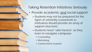 Taking Retention Initiatives Seriously
• Provide academic and social support
– Students may not be prepared for the
rigors of university coursework so
institutions should provide an array of
support structures
– Students need “safe havens” as they
learn to navigate campuses
• Counseling
• Mentoring
• Connections to peers
 