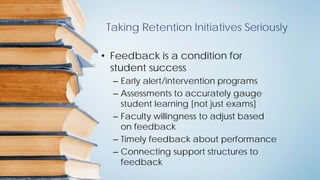 Taking Retention Initiatives Seriously
• Feedback is a condition for
student success
– Early alert/intervention programs
– Assessments to accurately gauge
student learning [not just exams]
– Faculty willingness to adjust based
on feedback
– Timely feedback about performance
– Connecting support structures to
feedback
 