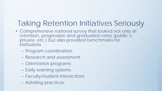 Taking Retention Initiatives Seriously
• Comprehensive national survey that looked not only at
retention, progression and graduation rates (public v.
private, etc.) but also provided benchmarks for
institutions
– Program coordination
– Research and assessment
– Orientation programs
– Early warning systems
– Faculty/student interactions
– Advising practices
 