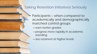 Taking Retention Initiatives Seriously
• Participants – when compared to
academically and demographically
matched control groups
– earn better grades
– progress more rapidly in academic
standing
– are retained at higher levels
 