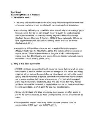 Fact Sheet
Expanding Medicaid in Missouri
1. What is the issue?
• This policy brief addresses the issues surrounding Medicaid expansion in the state
of Missouri, and aims to help provide health care coverage to all Missourians.
• Approximately 147,000 poor, non-elderly adults are officially in the coverage gap in
Missouri, where they do not earn enough money to qualify for health insurance
marketplace subsidies, nor are they currently eligible for Medicaid coverage
(Garfield, Damico, Stephens, & Rouhani, 2014). Of these individuals, 63% do not
have dependent children, 67% are in a working family, and 55% are female
(Garfield et al., 2014).
• An additional 113,000 Missourians are also in need of Medicaid expansion
(Missouri Health Care for All [MHCFA], 2013). This includes children who are not
eligible for the Children’s Health Insurance Program (CHIP), custodial parents
making more than $3,500 yearly, and elderly, blind, or disabled individuals making
more than $10,000 yearly (Lipstein, 2015).
2. Why is this issue a problem?
• 260,000 individuals going without health insurance means that many will not see a
doctor unless a medical problem becomes an emergency. This means that mostly
minor but still contagious illnesses (influenza, strep throat, etc.) will not be treated
quickly and are more likely to spread, particularly since many low-income workers
are in service positions that involve a large amount of contact with the general
public (fast food workers, retail clerks, etc.). This also means that many medical
problems that could be prevented or treated at low cost are not dealt with until they
become unavoidable, at which point the cost may be catastrophic.
• Uninsured individuals who utilize emergency room services are often unable to
pay for the services received, so those uncompensated services are written off as
a loss.
• Uncompensated services raise family health insurance premium costs by
approximately $1,000 every year (MHCFA, 2013).
 