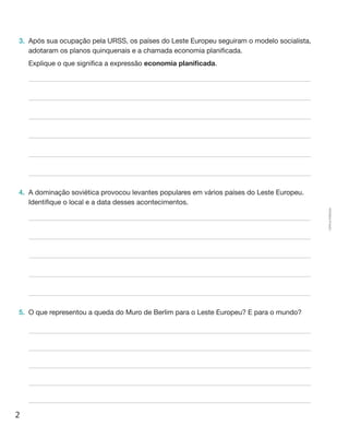 2
Cópiaautorizada.
3.	 Após sua ocupação pela URSS, os países do Leste Europeu seguiram o modelo socialista,
adotaram os planos quinquenais e a chamada economia planificada.
	 Explique o que significa a expressão economia planificada.
4.	 A dominação soviética provocou levantes populares em vários países do Leste Europeu.
Identifique o local e a data desses acontecimentos.
5.	 O que representou a queda do Muro de Berlim para o Leste Europeu? E para o mundo?
 