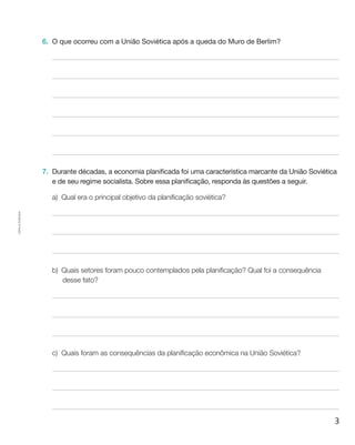 3
Cópiaautorizada.
6.	 O que ocorreu com a União Soviética após a queda do Muro de Berlim?
7.	 Durante décadas, a economia planificada foi uma característica marcante da União Soviética
e de seu regime socialista. Sobre essa planificação, responda às questões a seguir.
a)	 Qual era o principal objetivo da planificação soviética?
b)	 Quais setores foram pouco contemplados pela planificação? Qual foi a consequência
desse fato?
c)	 Quais foram as consequências da planificação econômica na União Soviética?
 