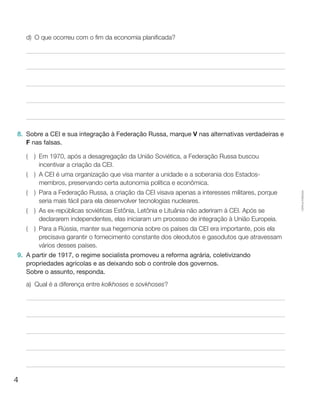 4
Cópiaautorizada.
d)	O que ocorreu com o fim da economia planificada?
8.	 Sobre a CEI e sua integração à Federação Russa, marque V nas alternativas verdadeiras e
F nas falsas.
(  ) Em 1970, após a desagregação da União Soviética, a Federação Russa buscou
incentivar a criação da CEI.
(  ) A CEI é uma organização que visa manter a unidade e a soberania dos Estados-
membros, preservando certa autonomia política e econômica.
(  ) Para a Federação Russa, a criação da CEI visava apenas a interesses militares, porque
seria mais fácil para ela desenvolver tecnologias nucleares.
(  ) As ex-repúblicas soviéticas Estônia, Letônia e Lituânia não aderiram à CEI. Após se
declararem independentes, elas iniciaram um processo de integração à União Europeia.
(  ) Para a Rússia, manter sua hegemonia sobre os países da CEI era importante, pois ela
precisava garantir o fornecimento constante dos oleodutos e gasodutos que atravessam
vários desses países.
9.	 A partir de 1917, o regime socialista promoveu a reforma agrária, coletivizando
propriedades agrícolas e as deixando sob o controle dos governos.
	 Sobre o assunto, responda.
a)	 Qual é a diferença entre kolkhoses e sovkhoses?
 