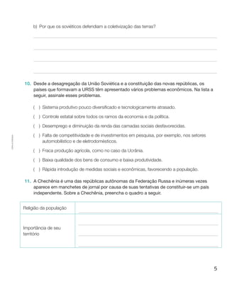 5
Cópiaautorizada.
b)	Por que os soviéticos defendiam a coletivização das terras?
10.	 Desde a desagregação da União Soviética e a constituição das novas repúblicas, os
países que formavam a URSS têm apresentado vários problemas econômicos. Na lista a
seguir, assinale esses problemas.
(  ) Sistema produtivo pouco diversificado e tecnologicamente atrasado.
(  ) Controle estatal sobre todos os ramos da economia e da política.
(  ) Desemprego e diminuição da renda das camadas sociais desfavorecidas.
(  ) Falta de competitividade e de investimentos em pesquisa, por exemplo, nos setores
automobilístico e de eletrodomésticos.
(  ) Fraca produção agrícola, como no caso da Ucrânia.
(  ) Baixa qualidade dos bens de consumo e baixa produtividade.
(  ) Rápida introdução de medidas sociais e econômicas, favorecendo a população.
11.	 A Chechênia é uma das repúblicas autônomas da Federação Russa e inúmeras vezes
aparece em manchetes de jornal por causa de suas tentativas de constituir-se um país
independente. Sobre a Chechênia, preencha o quadro a seguir.
Religião da população
Importância de seu
território
 