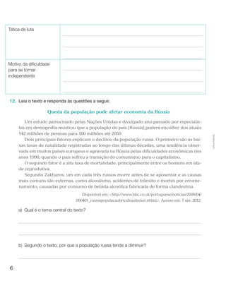 6
Cópiaautorizada.
Tática de luta
Motivo da dificuldade
para se tornar
independente
12.	 Leia o texto e responda às questões a seguir.
Queda da população pode afetar economia da Rússia
Um estudo patrocinado pelas Nações Unidas e divulgado ano passado por especialis-
tas em demografia mostrou que a população do país [Rússia] poderá encolher dos atuais
142 milhões de pessoas para 100 milhões até 2050.
Dois principais fatores explicam o declínio da população russa. O primeiro são as bai-
xas taxas de natalidade registradas ao longo das últimas décadas, uma tendência obser-
vada em muitos países europeus e agravada na Rússia pelas dificuldades econômicas dos
anos 1990, quando o país sofreu a transição do comunismo para o capitalismo.
O segundo fator é a alta taxa de mortalidade, principalmente entre os homens em ida-
de reprodutiva.
Segundo Zakharov, um em cada três russos morre antes de se aposentar e as causas
mais comuns são externas, como alcoolismo, acidentes de trânsito e mortes por envene-
namento, causadas por consumo de bebida alcoólica fabricada de forma clandestina.
Disponível em: http://www.bbc.co.uk/portuguese/noticias/2009/04/
090401_russiapopulacaobricsfniedecker.shtml. Acesso em: 7 abr. 2012.
a)	 Qual é o tema central do texto?
b)	 Segundo o texto, por que a população russa tende a diminuir?
 
