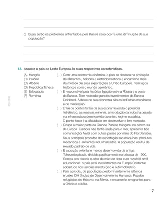 7
Cópiaautorizada.
c)	 Quais serão os problemas enfrentados pela Rússia caso ocorra uma diminuição da sua
população?
13.	 Associe o país do Leste Europeu às suas respectivas características.
(A) Hungria
(B) Polônia
(C) Albânia
(D) República Tcheca
(E) Eslováquia
(F) Romênia
(  ) Com uma economia dinâmica, o país se destaca na produção
de alimentos, bebidas e eletrodomésticos e encaminha mais
da metade de suas exportações à União Europeia. Tem laços
históricos com o mundo germânico.
(  ) É responsável pela histórica ligação entre a Rússia e o oeste
da Europa. Tem recebido grandes investimentos da Europa
Ocidental. A base de sua economia são as indústrias mecânicas
e de mineração.
(  ) Entre os pontos fortes da sua economia estão o potencial
hidrelétrico, as reservas minerais, a introdução da indústria pesada
e a infraestrutura desenvolvida durante o regime socialista.
O ponto fraco é a dificuldade em desenvolver o livre mercado.
(  ) Ocupa a maior parte da Grande Planície Húngara, no centro-sul
da Europa. Embora não tenha saída para o mar, apresenta boa
comunicação fluvial com outros países por meio do Rio Danúbio.
Seus principais produtos de exportação são máquinas, produtos
mecânicos e alimentos industrializados. A população usufrui de
elevado padrão de vida.
(  ) É a porção oriental e menos desenvolvida da antiga
Tchecoslováquia, dividida pacificamente na década de 1990.
Graças aos baixos custos da mão de obra e ao razoável nível
educacional, o país atrai investimentos da Europa Ocidental,
sobretudo nos setores metalúrgico e automobilístico.
(  ) País agrícola, de população predominantemente islâmica
e baixo IDH (Índice de Desenvolvimento Humano). Recebe
refugiados de Kosovo, na Sérvia, e encaminha emigrantes para
a Grécia e a Itália.
 