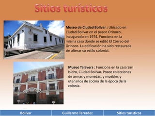 Sitios turísticosMuseo de Ciudad Bolívar: Ubicado en Ciudad Bolívar en el paseo Orinoco. Inaugurado en 1974. Funciona en la misma casa donde se editó El Correo del Orinoco. La edificación ha sido restaurada sin alterar su estilo colonial.  Museo Talavera : Funciona en la casa San Isidro, Ciudad Bolívar. Posee colecciones de armas y monedas, y muebles y utensilios de cocina de la época de la colonia. 