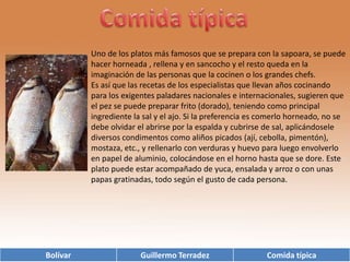Comida típicaUno de los platos más famosos que se prepara con la sapoara, se puede hacer horneada , rellena y en sancocho y el resto queda en la imaginación de las personas que la cocinen o los grandes chefs.Es así que las recetas de los especialistas que llevan años cocinando para los exigentes paladares nacionales e internacionales, sugieren que el pez se puede preparar frito (dorado), teniendo como principal ingrediente la sal y el ajo. Si la preferencia es comerlo horneado, no se debe olvidar el abrirse por la espalda y cubrirse de sal, aplicándosele diversos condimentos como aliños picados (ají, cebolla, pimentón), mostaza, etc., y rellenarlo con verduras y huevo para luego envolverlo en papel de aluminio, colocándose en el horno hasta que se dore. Este plato puede estar acompañado de yuca, ensalada y arroz o con unas papas gratinadas, todo según el gusto de cada persona.