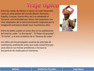 Traje típico  Entre los meses de febrero y marzo. En toda Venezuela como en otras partes del mundo (Brasil, Alemania, España, Curazao, Puerto Rico, etc.) es celebrado el Carnaval, una festividad que reúne ritos populares con ritos adoptados de la transculturización originada por la emigración extranjera desde hace muchísimos años.Entre los bailes usados en estos días en las poblaciones del interior, están "La Burriquita", "El Pájaro Guarandol", "El Carite", y el acto simbólico de la "Quema de Judas".Los niños son los principales usuarios de este tipo de vestimenta, prefiriendo antes que nada convertirse por unos días en sus héroes predilectos o los que se encuentran de moda para el momento.