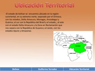 Ubicación Territorial-El estado de bolívar se  encuentra ubicado en la región  suroriental, en su extremo norte, separado por el Orinoco, con los estados, Delta Amacuro, Monagas, Anzoátegui y Guárico; al sur con la República del Brasil y el estado; al este con el estado Delta Amacuro y la Zona en Reclamación que nos separa con la República de Guyana y al oeste, con los estados Apure y Amazonas