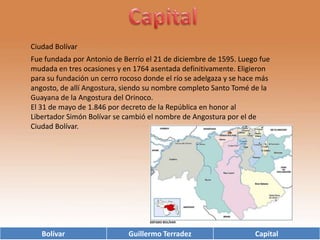 CapitalCiudad BolívarFue fundada por Antonio de Berrío el 21 de diciembre de 1595. Luego fue mudada en tres ocasiones y en 1764 asentada definitivamente. Eligieron para su fundación un cerro rocoso donde el río se adelgaza y se hace más angosto, de allí Angostura, siendo su nombre completo Santo Tomé de la Guayana de la Angostura del Orinoco. El 31 de mayo de 1.846 por decreto de la República en honor al Libertador Simón Bolívar se cambió el nombre de Angostura por el de Ciudad Bolívar. 