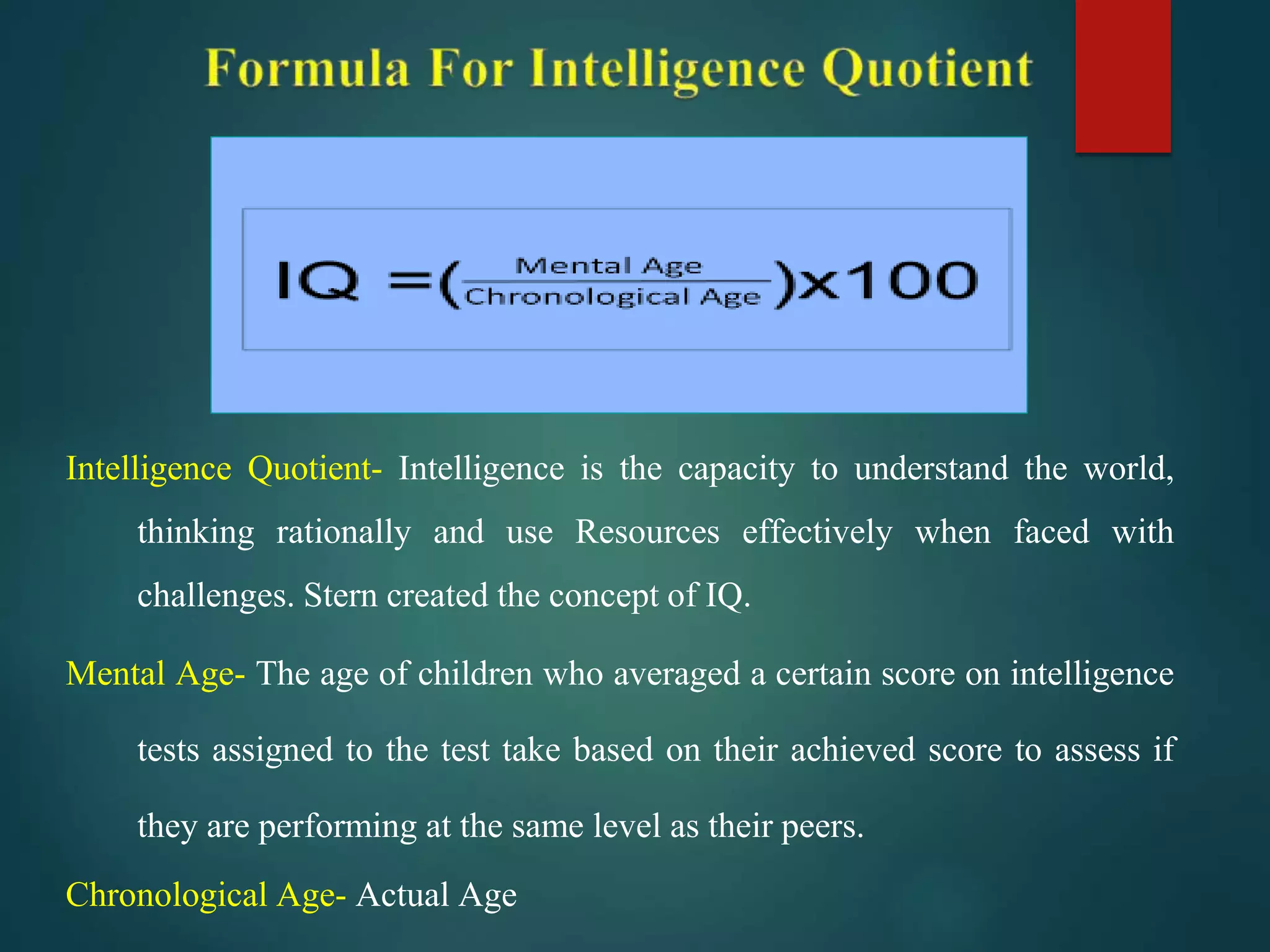 Intelligence Quotient- Intelligence is the capacity to understand the world,
thinking rationally and use Resources effectively when faced with
challenges. Stern created the concept of IQ.
Mental Age- The age of children who averaged a certain score on intelligence
tests assigned to the test take based on their achieved score to assess if
they are performing at the same level as their peers.
Chronological Age- Actual Age
 
