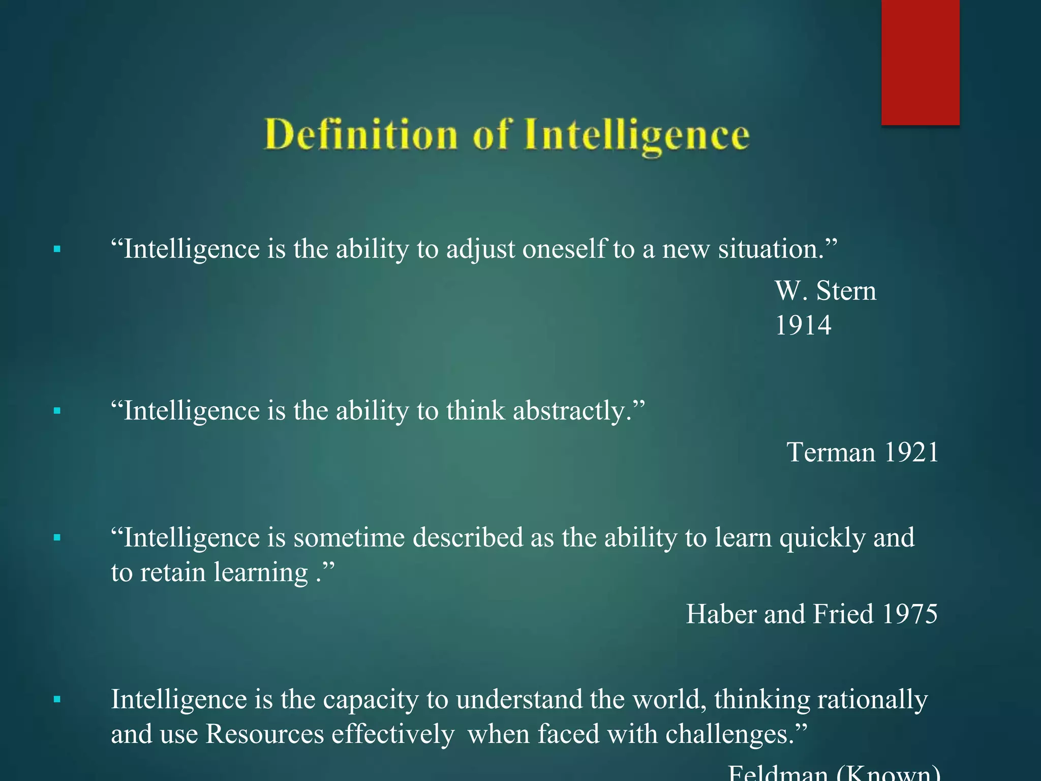 ▪ “Intelligence is the ability to adjust oneself to a new situation.”
W. Stern
1914
▪ “Intelligence is the ability to think abstractly.”
Terman 1921
▪ “Intelligence is sometime described as the ability to learn quickly and
to retain learning .”
Haber and Fried 1975
▪ Intelligence is the capacity to understand the world, thinking rationally
and use Resources effectively when faced with challenges.”
 