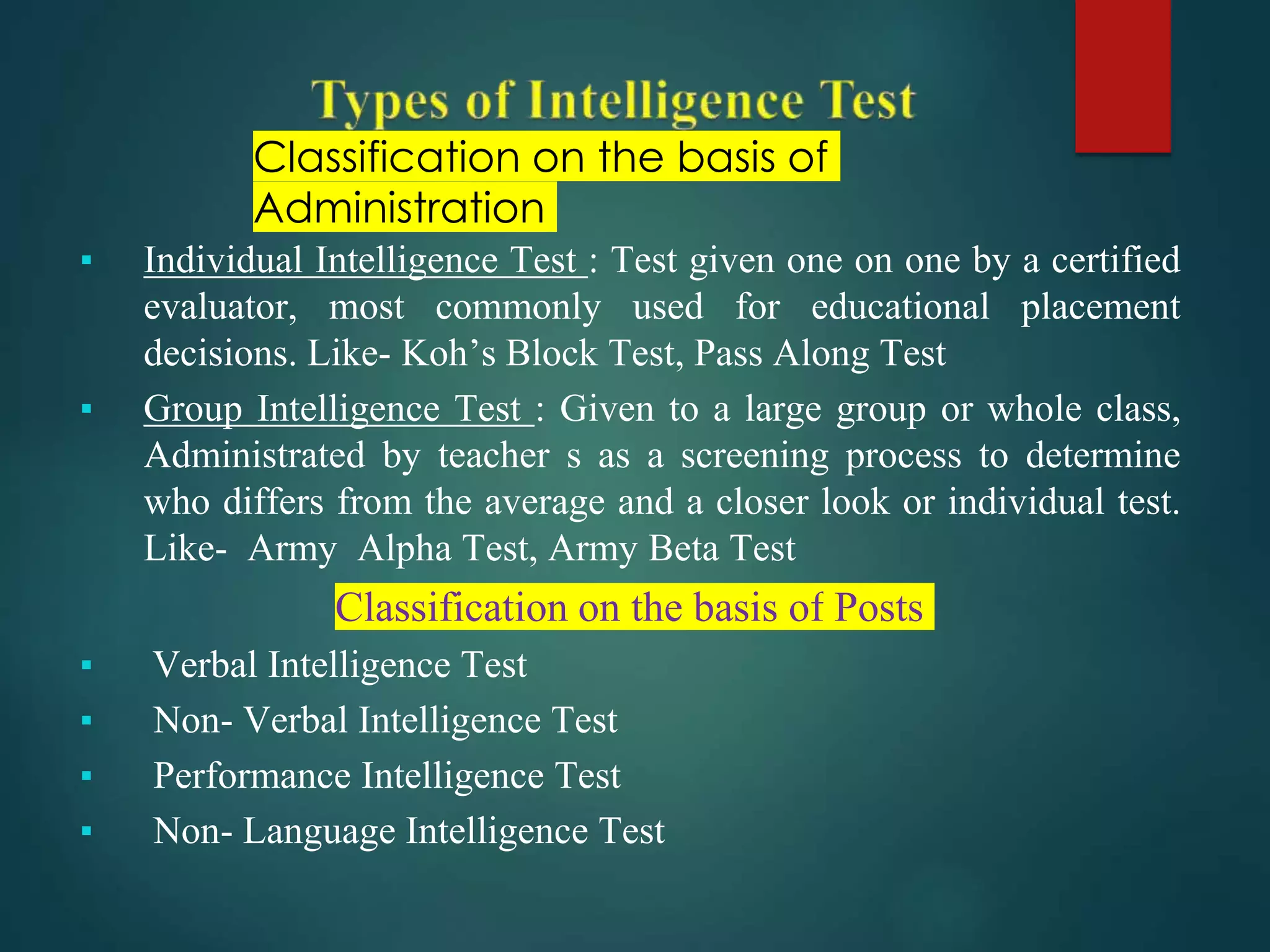 Classification on the basis of
Administration
▪ Individual Intelligence Test : Test given one on one by a certified
evaluator, most commonly used for educational placement
decisions. Like- Koh’s Block Test, Pass Along Test
▪ Group Intelligence Test : Given to a large group or whole class,
Administrated by teacher s as a screening process to determine
who differs from the average and a closer look or individual test.
Like- Army Alpha Test, Army Beta Test
Classification on the basis of Posts
▪ Verbal Intelligence Test
▪ Non- Verbal Intelligence Test
▪ Performance Intelligence Test
▪ Non- Language Intelligence Test
 