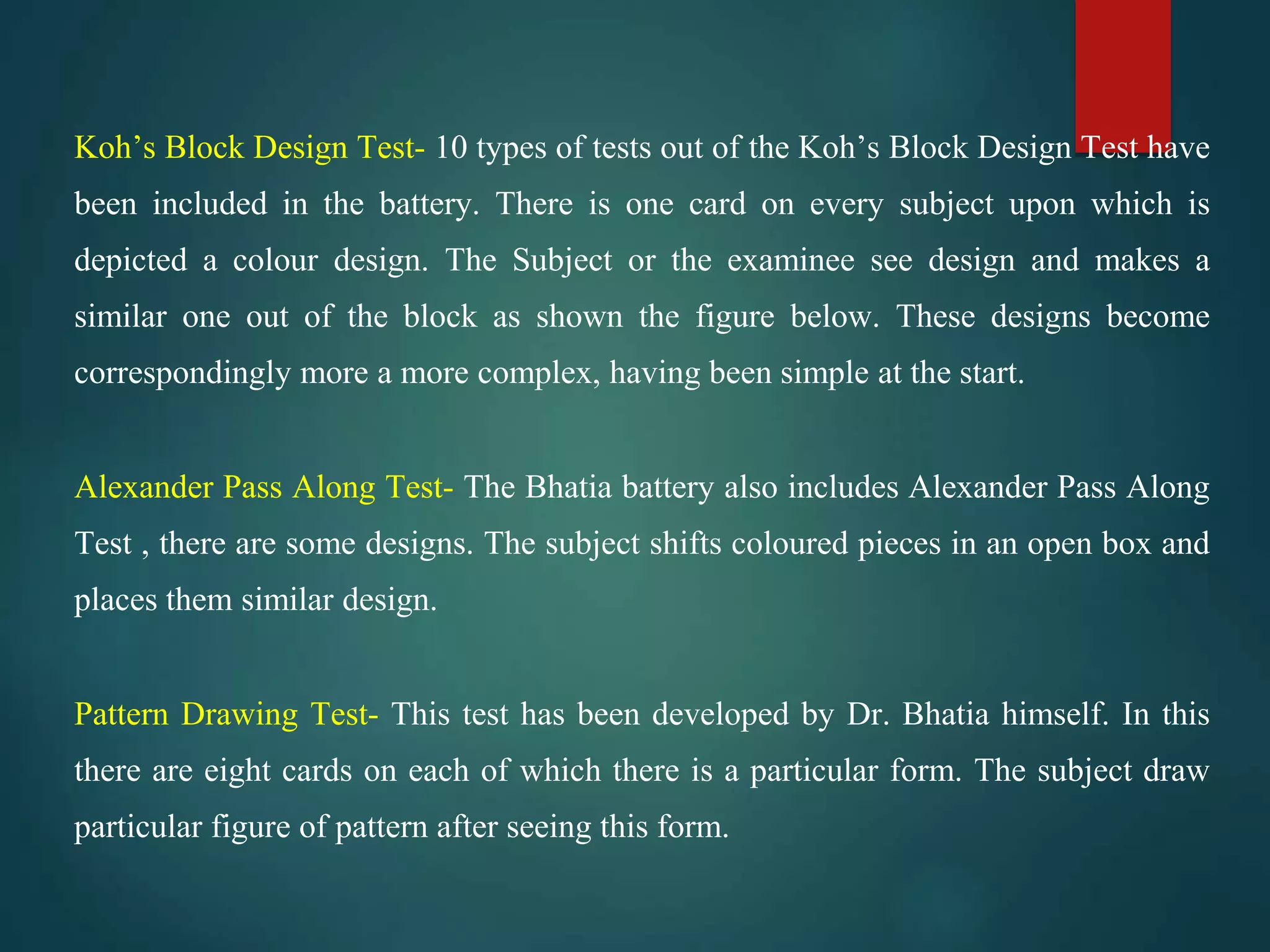 Koh’s Block Design Test- 10 types of tests out of the Koh’s Block Design Test have
been included in the battery. There is one card on every subject upon which is
depicted a colour design. The Subject or the examinee see design and makes a
similar one out of the block as shown the figure below. These designs become
correspondingly more a more complex, having been simple at the start.
Alexander Pass Along Test- The Bhatia battery also includes Alexander Pass Along
Test , there are some designs. The subject shifts coloured pieces in an open box and
places them similar design.
Pattern Drawing Test- This test has been developed by Dr. Bhatia himself. In this
there are eight cards on each of which there is a particular form. The subject draw
particular figure of pattern after seeing this form.
 
