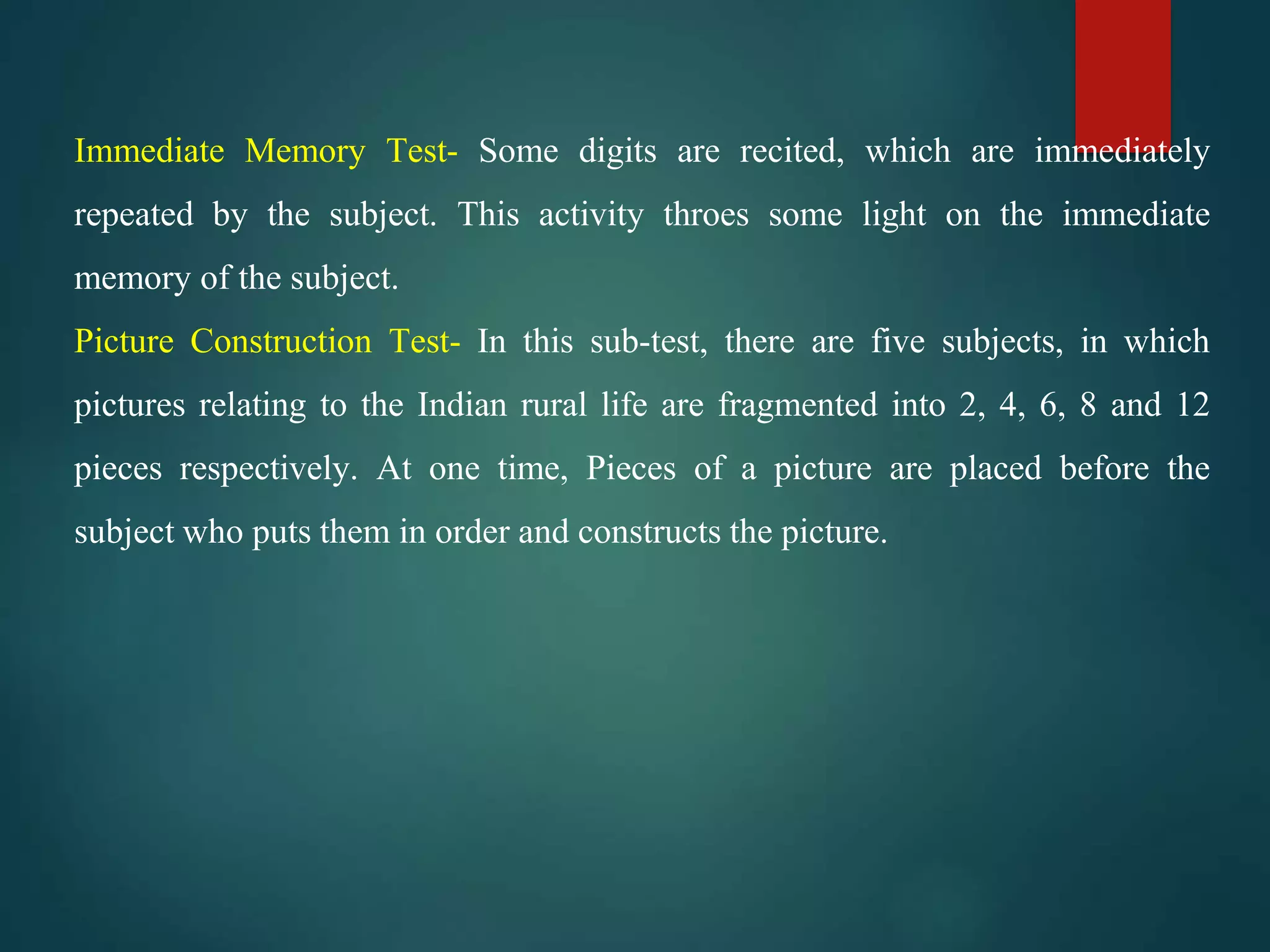 Immediate Memory Test- Some digits are recited, which are immediately
repeated by the subject. This activity throes some light on the immediate
memory of the subject.
Picture Construction Test- In this sub-test, there are five subjects, in which
pictures relating to the Indian rural life are fragmented into 2, 4, 6, 8 and 12
pieces respectively. At one time, Pieces of a picture are placed before the
subject who puts them in order and constructs the picture.
 