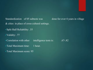 Standardization of 05 subtests was done for over 4 years in village
& cities in place of cross cultural settings.
▪Split Half Reliability: .55
▪Validity: .77
▪Correlation with other intelligence tests is: .67-.82
▪Total Maximum time: 1 hour.
▪Total Maximum score: 95
 