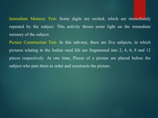Immediate Memory Test- Some digits are recited, which are immediately
repeated by the subject. This activity throes some light on the immediate
memory of the subject.
Picture Construction Test- In this sub-test, there are five subjects, in which
pictures relating to the Indian rural life are fragmented into 2, 4, 6, 8 and 12
pieces respectively. At one time, Pieces of a picture are placed before the
subject who puts them in order and constructs the picture.
 