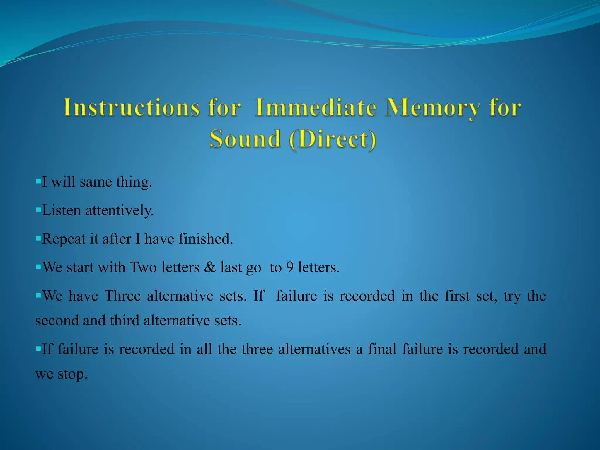 I will same thing.
Listen attentively.
Repeat it after I have finished.
We start with Two letters & last go to 9 letters.
We have Three alternative sets. If failure is recorded in the first set, try the
second and third alternative sets.
If failure is recorded in all the three alternatives a final failure is recorded and
we stop.
 