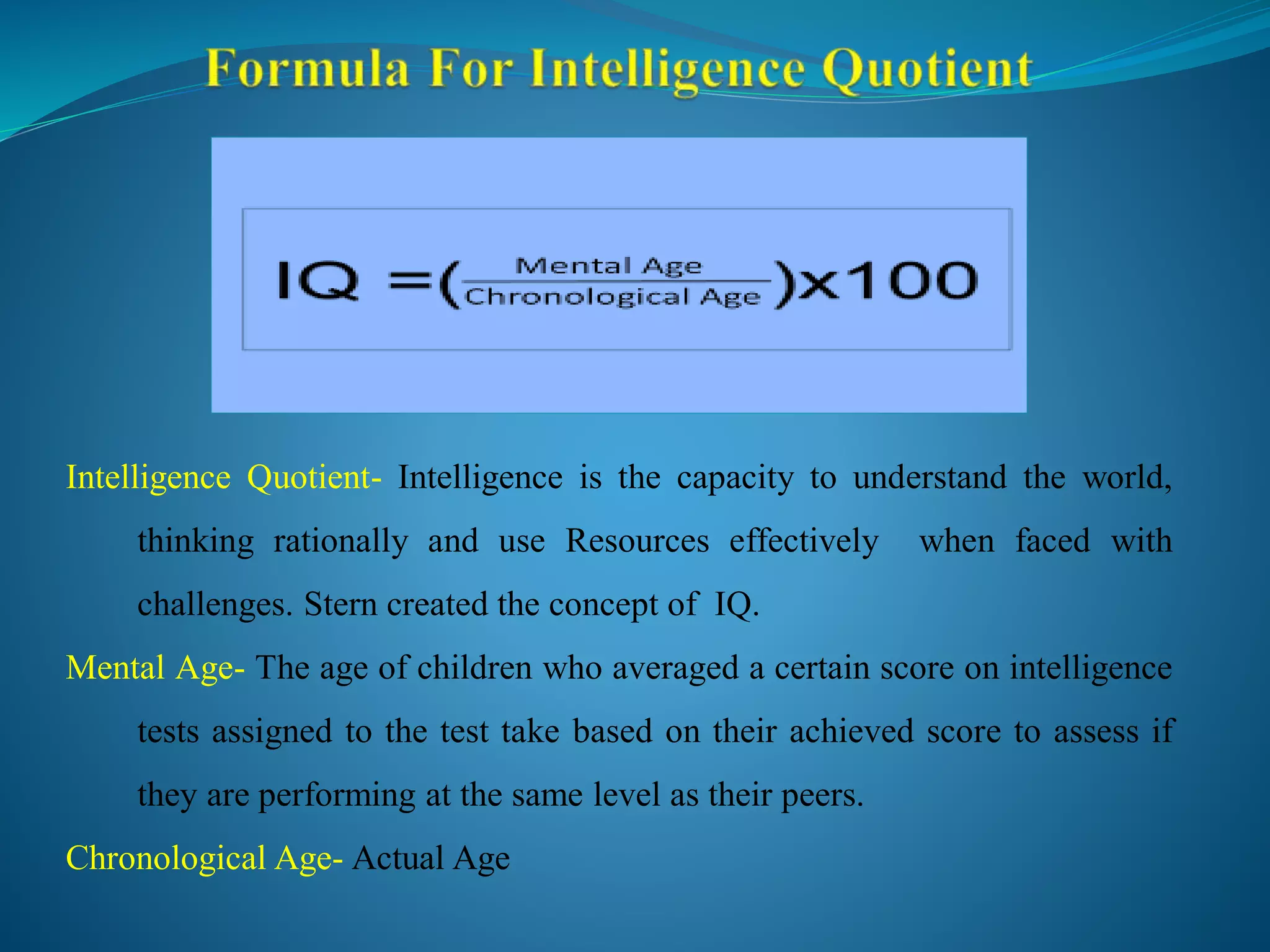 Intelligence Quotient- Intelligence is the capacity to understand the world,
thinking rationally and use Resources effectively when faced with
challenges. Stern created the concept of IQ.
Mental Age- The age of children who averaged a certain score on intelligence
tests assigned to the test take based on their achieved score to assess if
they are performing at the same level as their peers.
Chronological Age- Actual Age
 