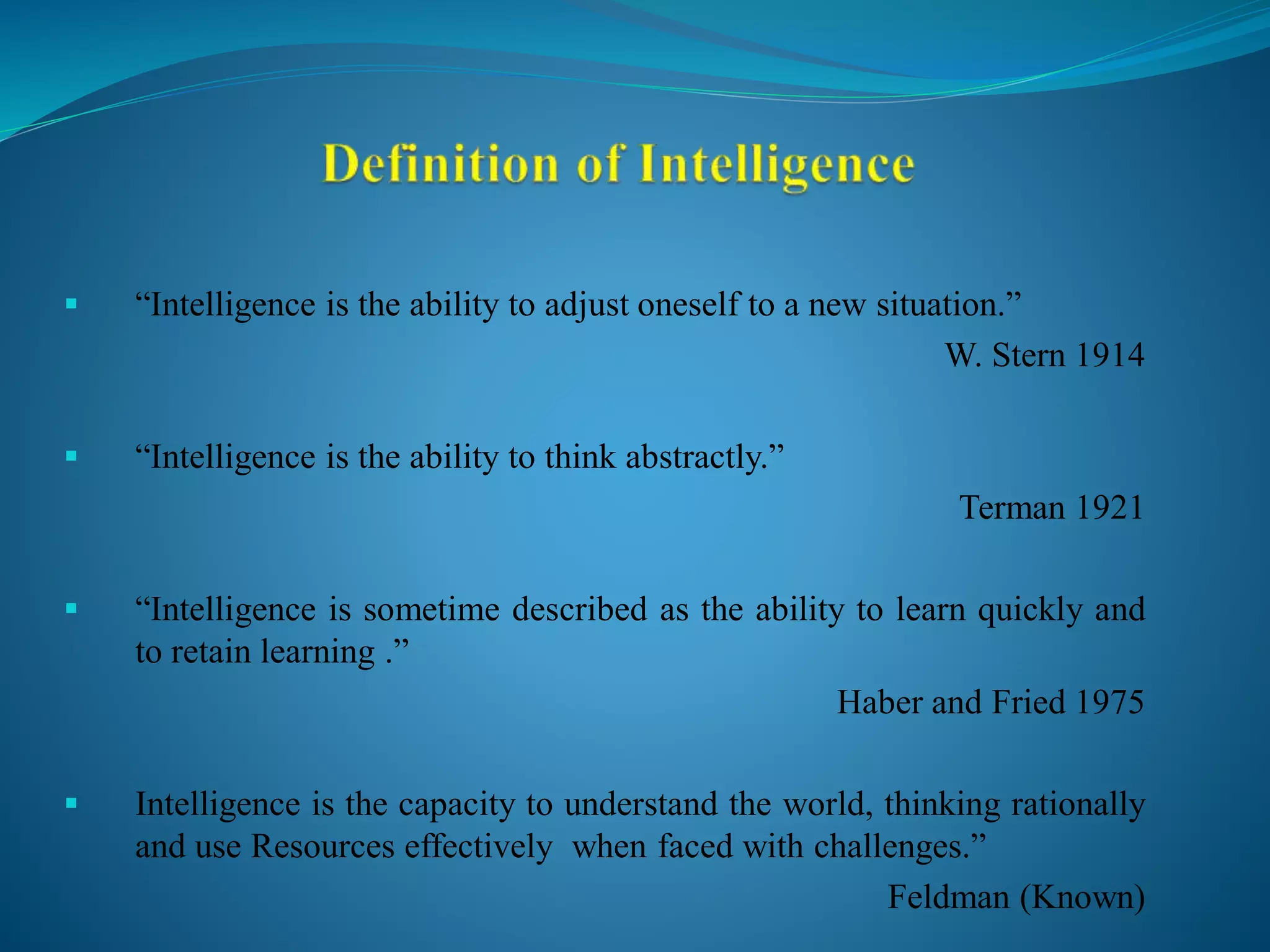  “Intelligence is the ability to adjust oneself to a new situation.”
W. Stern 1914
 “Intelligence is the ability to think abstractly.”
Terman 1921
 “Intelligence is sometime described as the ability to learn quickly and
to retain learning .”
Haber and Fried 1975
 Intelligence is the capacity to understand the world, thinking rationally
and use Resources effectively when faced with challenges.”
Feldman (Known)
 