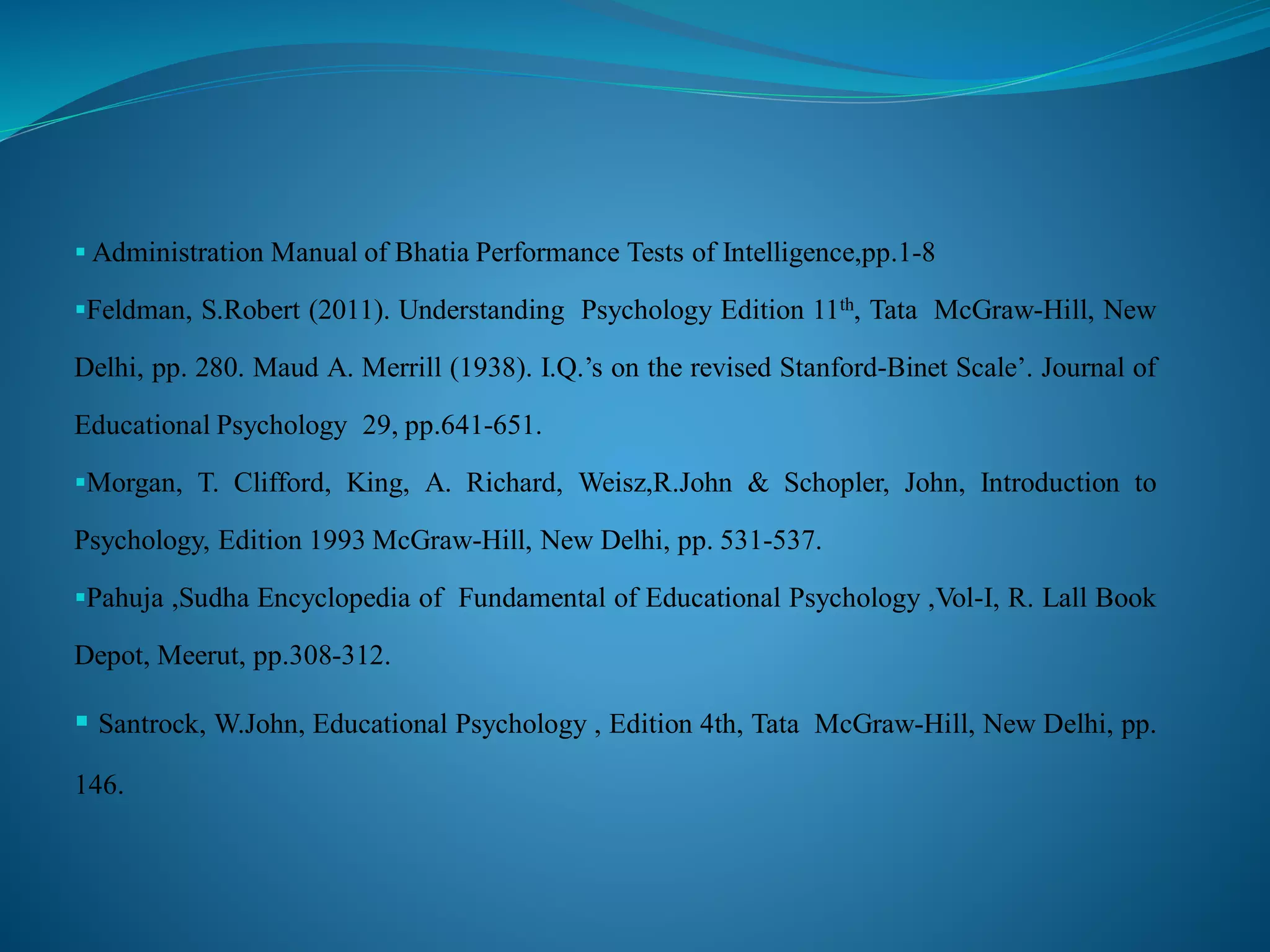  Administration Manual of Bhatia Performance Tests of Intelligence,pp.1-8
Feldman, S.Robert (2011). Understanding Psychology Edition 11th, Tata McGraw-Hill, New
Delhi, pp. 280. Maud A. Merrill (1938). I.Q.’s on the revised Stanford-Binet Scale’. Journal of
Educational Psychology 29, pp.641-651.
Morgan, T. Clifford, King, A. Richard, Weisz,R.John & Schopler, John, Introduction to
Psychology, Edition 1993 McGraw-Hill, New Delhi, pp. 531-537.
Pahuja ,Sudha Encyclopedia of Fundamental of Educational Psychology ,Vol-I, R. Lall Book
Depot, Meerut, pp.308-312.
 Santrock, W.John, Educational Psychology , Edition 4th, Tata McGraw-Hill, New Delhi, pp.
146.
 