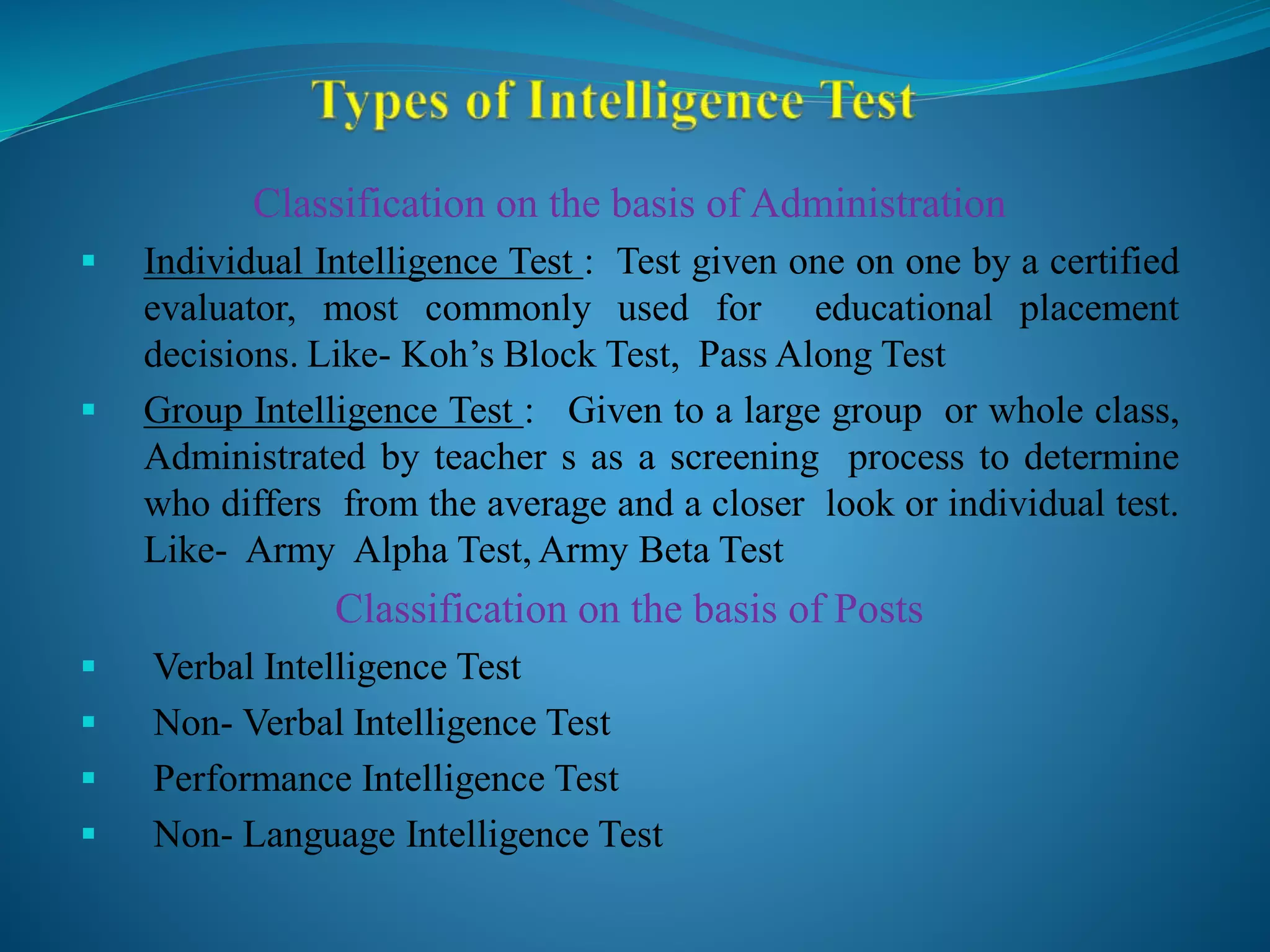 Classification on the basis of Administration
 Individual Intelligence Test : Test given one on one by a certified
evaluator, most commonly used for educational placement
decisions. Like- Koh’s Block Test, Pass Along Test
 Group Intelligence Test : Given to a large group or whole class,
Administrated by teacher s as a screening process to determine
who differs from the average and a closer look or individual test.
Like- Army Alpha Test, Army Beta Test
Classification on the basis of Posts
 Verbal Intelligence Test
 Non- Verbal Intelligence Test
 Performance Intelligence Test
 Non- Language Intelligence Test
 