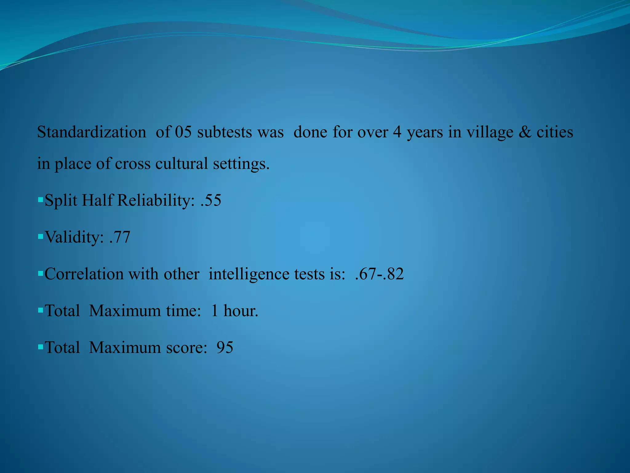 Standardization of 05 subtests was done for over 4 years in village & cities
in place of cross cultural settings.
Split Half Reliability: .55
Validity: .77
Correlation with other intelligence tests is: .67-.82
Total Maximum time: 1 hour.
Total Maximum score: 95
 