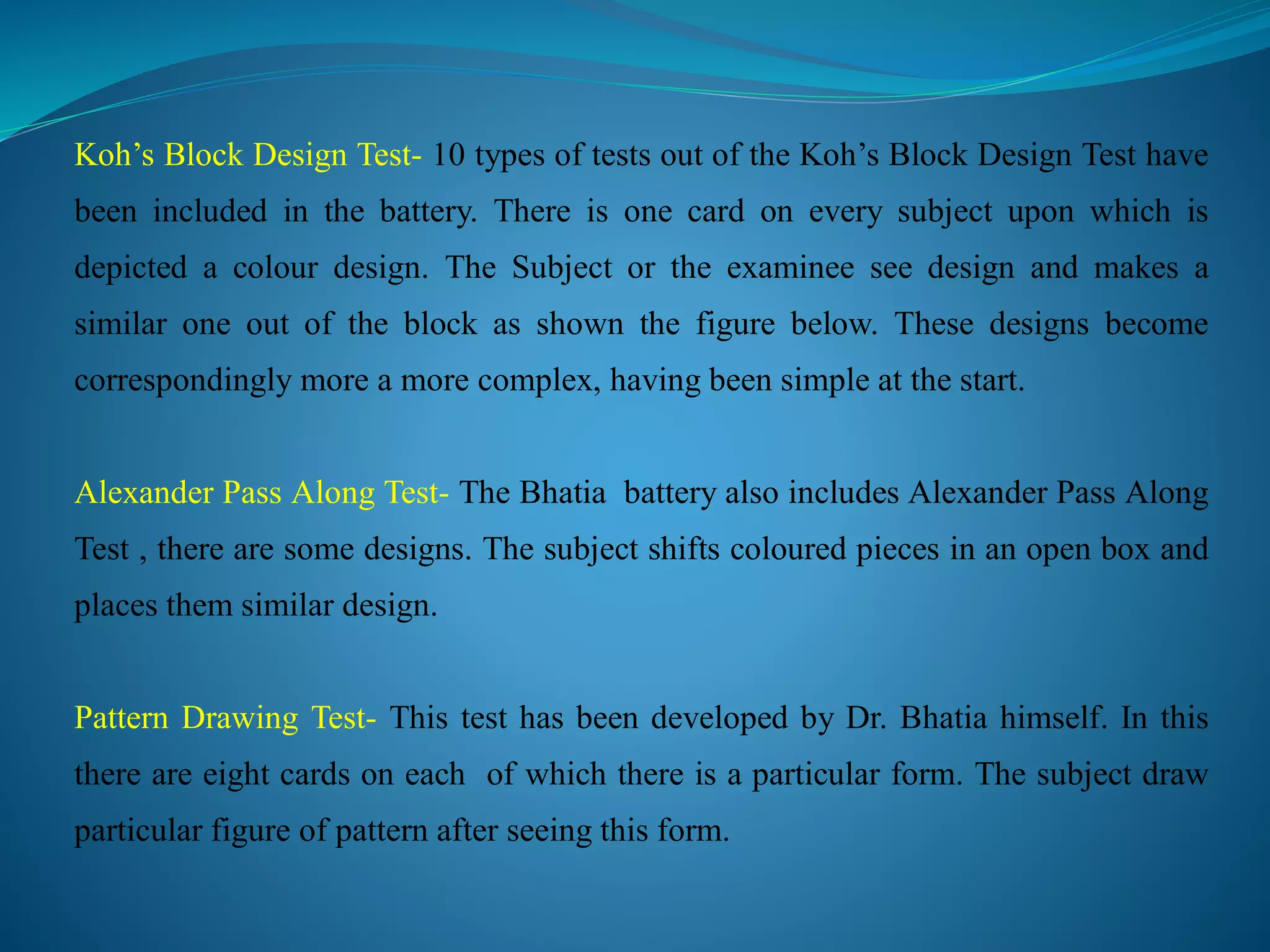 Koh’s Block Design Test- 10 types of tests out of the Koh’s Block Design Test have
been included in the battery. There is one card on every subject upon which is
depicted a colour design. The Subject or the examinee see design and makes a
similar one out of the block as shown the figure below. These designs become
correspondingly more a more complex, having been simple at the start.
Alexander Pass Along Test- The Bhatia battery also includes Alexander Pass Along
Test , there are some designs. The subject shifts coloured pieces in an open box and
places them similar design.
Pattern Drawing Test- This test has been developed by Dr. Bhatia himself. In this
there are eight cards on each of which there is a particular form. The subject draw
particular figure of pattern after seeing this form.
 