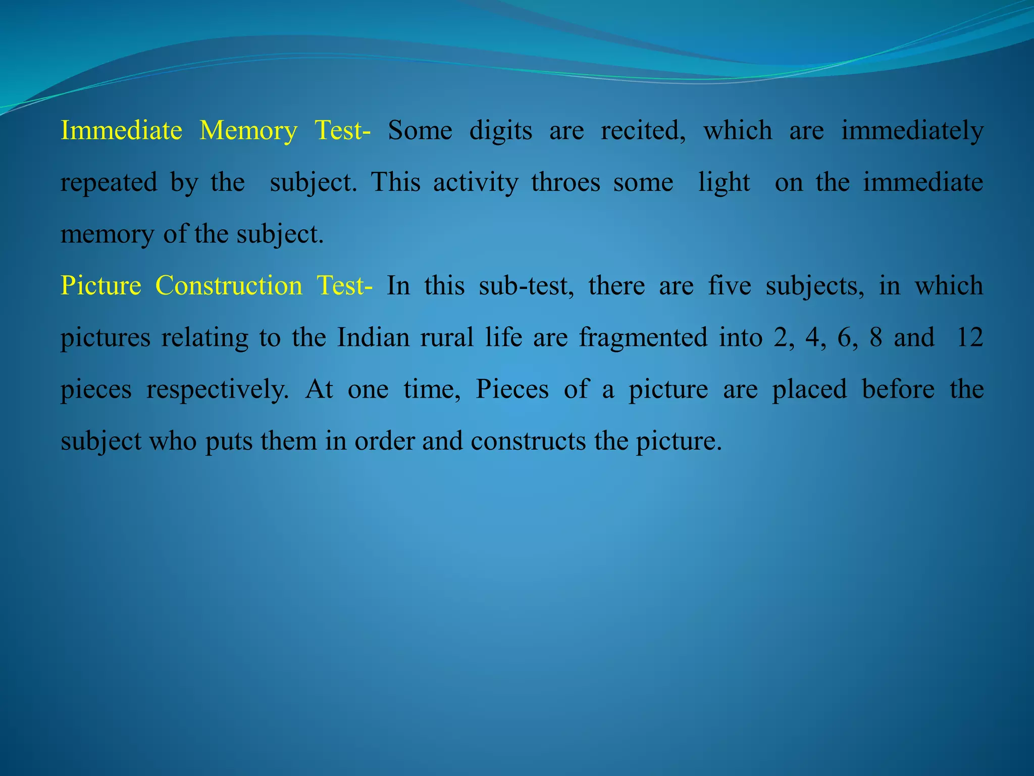 Immediate Memory Test- Some digits are recited, which are immediately
repeated by the subject. This activity throes some light on the immediate
memory of the subject.
Picture Construction Test- In this sub-test, there are five subjects, in which
pictures relating to the Indian rural life are fragmented into 2, 4, 6, 8 and 12
pieces respectively. At one time, Pieces of a picture are placed before the
subject who puts them in order and constructs the picture.
 